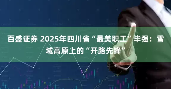 百盛证券 2025年四川省“最美职工”毕强：雪域高原上的“开路先锋”