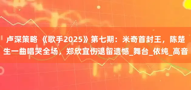 卢深策略 《歌手2025》第七期：米奇首封王，陈楚生一曲唱哭全场，郑欣宜伤退留遗憾_舞台_依纯_高音