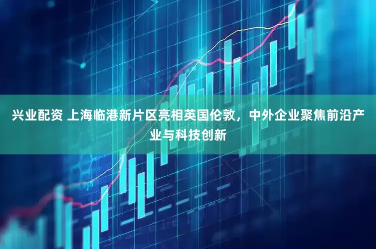 兴业配资 上海临港新片区亮相英国伦敦，中外企业聚焦前沿产业与科技创新