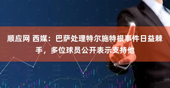 顺应网 西媒：巴萨处理特尔施特根事件日益棘手，多位球员公开表示支持他