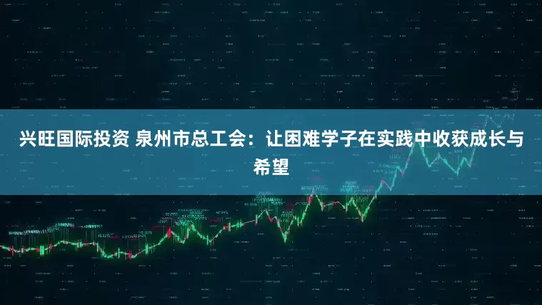兴旺国际投资 泉州市总工会：让困难学子在实践中收获成长与希望