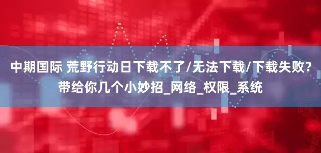 中期国际 荒野行动日下载不了/无法下载/下载失败？带给你几个小妙招_网络_权限_系统