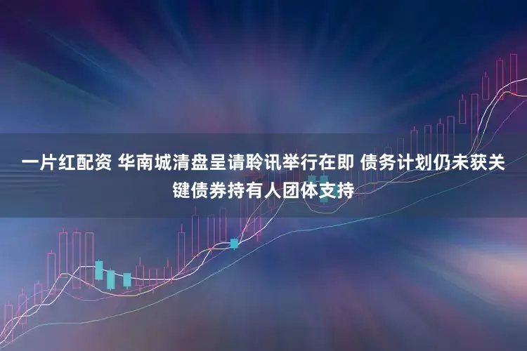 一片红配资 华南城清盘呈请聆讯举行在即 债务计划仍未获关键债券持有人团体支持