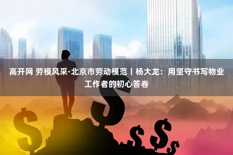 高开网 劳模风采·北京市劳动模范丨杨大龙：用坚守书写物业工作者的初心答卷