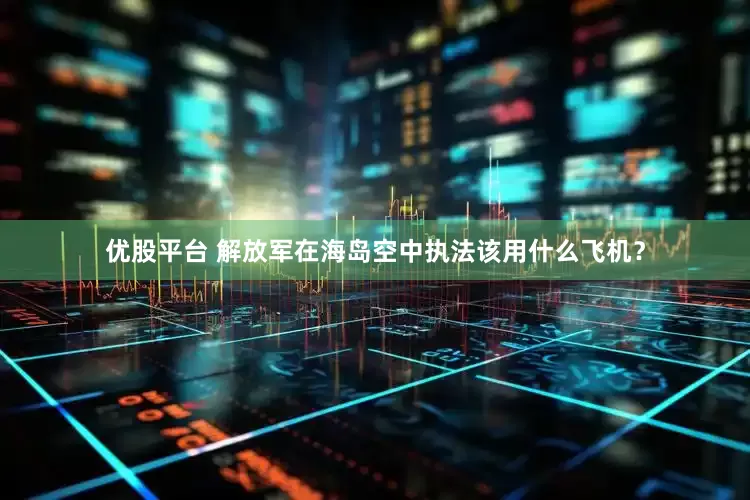 优股平台 解放军在海岛空中执法该用什么飞机？