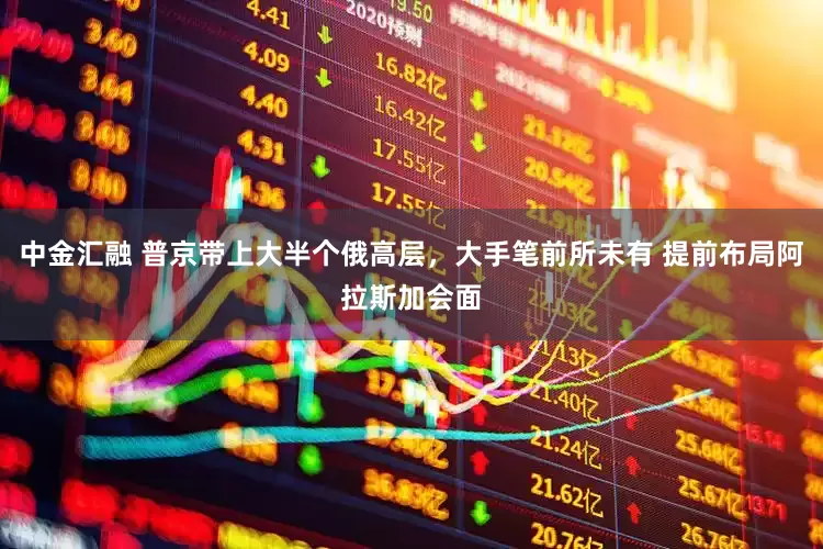 中金汇融 普京带上大半个俄高层，大手笔前所未有 提前布局阿拉斯加会面