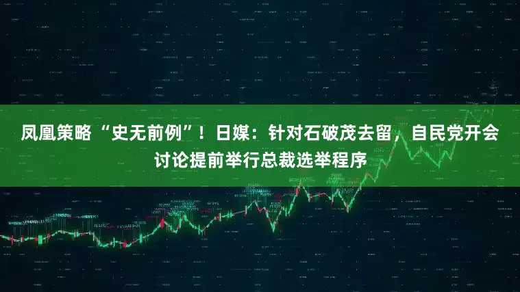 凤凰策略 “史无前例”！日媒：针对石破茂去留，自民党开会讨论提前举行总裁选举程序