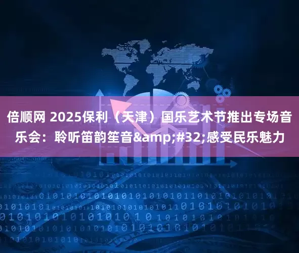 倍顺网 2025保利（天津）国乐艺术节推出专场音乐会：聆听笛韵笙音&#32;感受民乐魅力