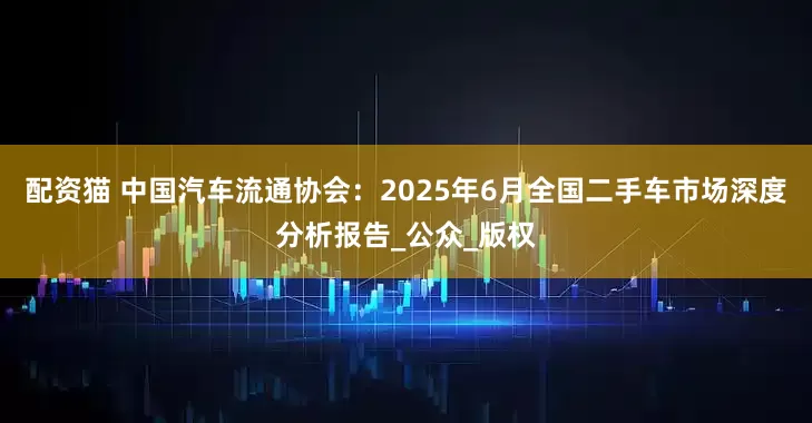 配资猫 中国汽车流通协会：2025年6月全国二手车市场深度分析报告_公众_版权