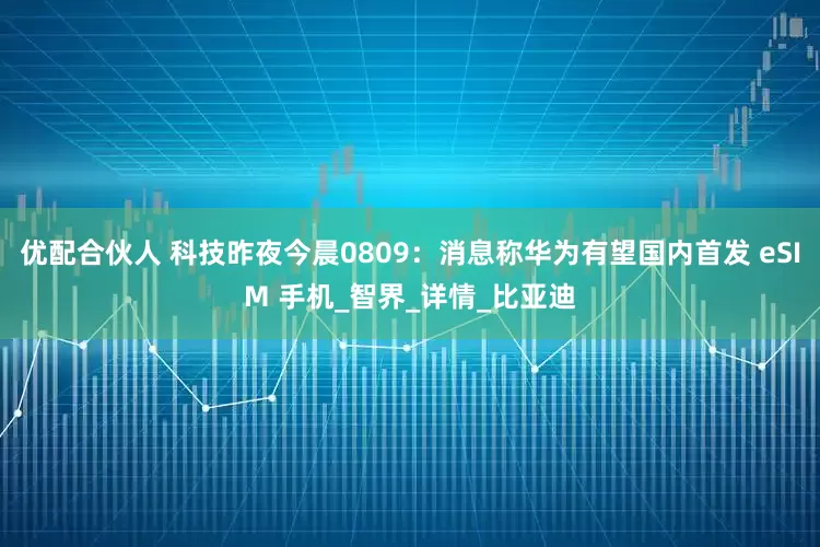 优配合伙人 科技昨夜今晨0809：消息称华为有望国内首发 eSIM 手机_智界_详情_比亚迪