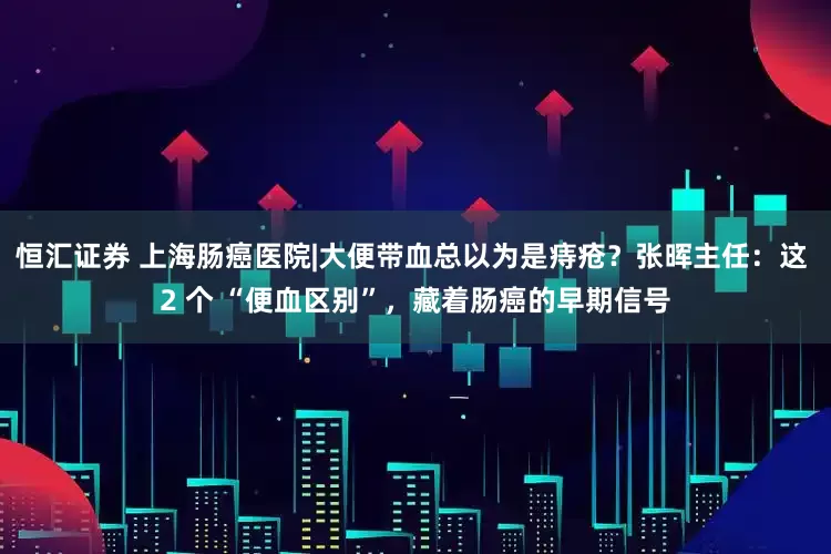 恒汇证券 上海肠癌医院|大便带血总以为是痔疮？张晖主任：这 2 个 “便血区别”，藏着肠癌的早期信号
