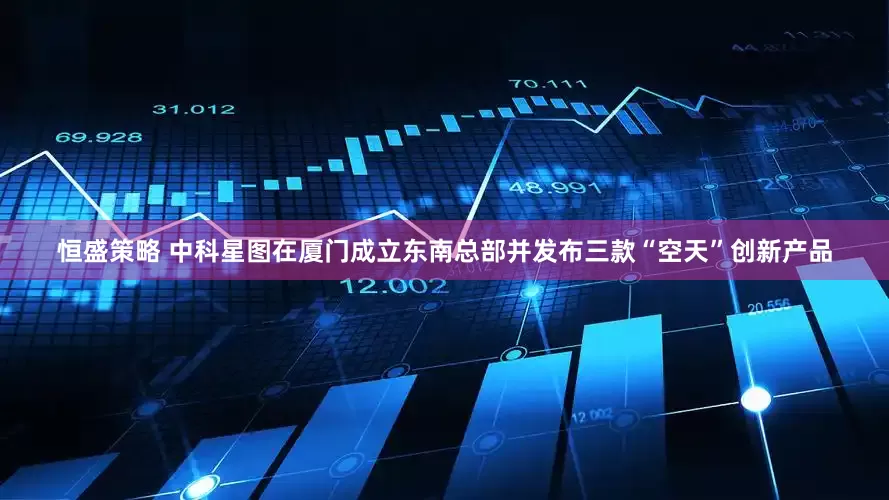 恒盛策略 中科星图在厦门成立东南总部并发布三款“空天”创新产品