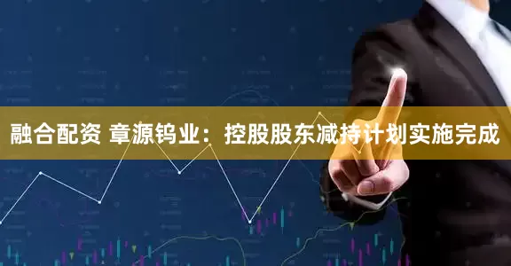 融合配资 章源钨业：控股股东减持计划实施完成