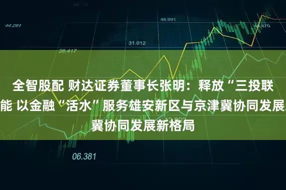 全智股配 财达证券董事长张明：释放“三投联动”效能 以金融“活水”服务雄安新区与京津冀协同发展新格局