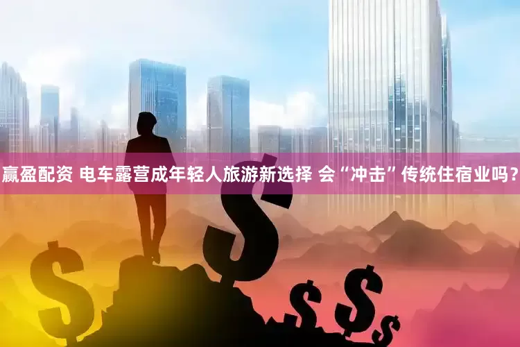 赢盈配资 电车露营成年轻人旅游新选择 会“冲击”传统住宿业吗?